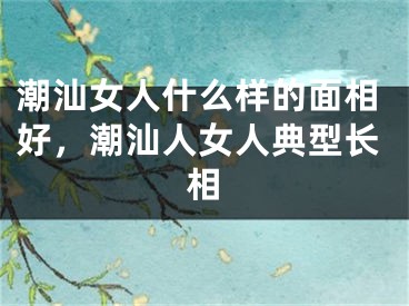潮汕女人什么样的面相好，潮汕人女人典型长相