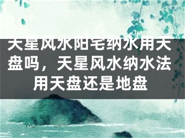 天星风水阳宅纳水用天盘吗，天星风水纳水法用天盘还是地盘