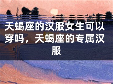 天蝎座的汉服女生可以穿吗，天蝎座的专属汉服