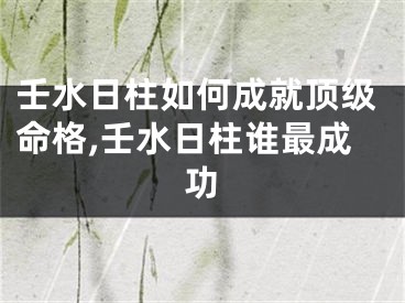 壬水日柱如何成就顶级命格,壬水日柱谁最成功