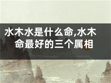 水木水是什么命,水木命最好的三个属相