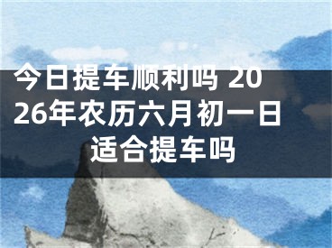 今日提车顺利吗 2026年农历六月初一日适合提车吗