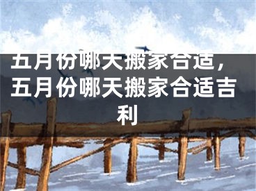 五月份哪天搬家合适，五月份哪天搬家合适吉利