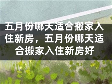 五月份哪天适合搬家入住新房，五月份哪天适合搬家入住新房好
