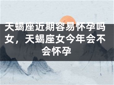 天蝎座近期容易怀孕吗女，天蝎座女今年会不会怀孕