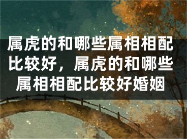属虎的和哪些属相相配比较好，属虎的和哪些属相相配比较好婚姻