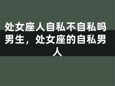 处女座人自私不自私吗男生，处女座的自私男人