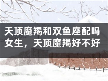 天顶魔羯和双鱼座配吗女生，天顶魔羯好不好