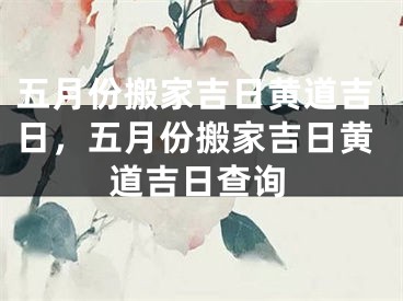五月份搬家吉日黄道吉日，五月份搬家吉日黄道吉日查询