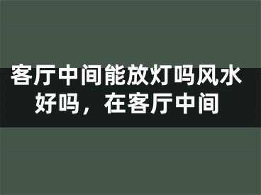 客厅中间能放灯吗风水好吗，在客厅中间