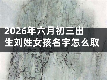 2026年六月初三出生刘姓女孩名字怎么取