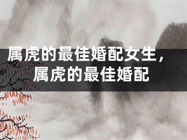 属虎的最佳婚配女生，属虎的最佳婚配