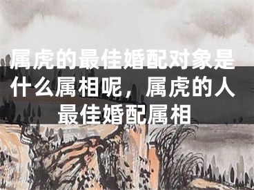 属虎的最佳婚配对象是什么属相呢，属虎的人最佳婚配属相