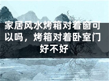 家居风水烤箱对着窗可以吗，烤箱对着卧室门好不好