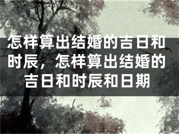 怎样算出结婚的吉日和时辰，怎样算出结婚的吉日和时辰和日期
