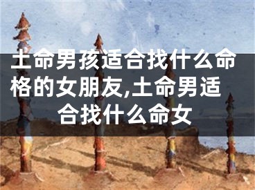 土命男孩适合找什么命格的女朋友,土命男适合找什么命女