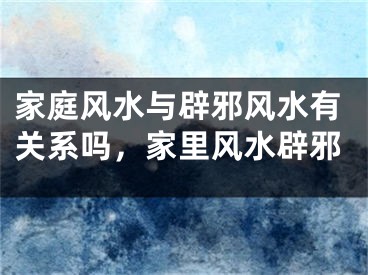 家庭风水与辟邪风水有关系吗，家里风水辟邪
