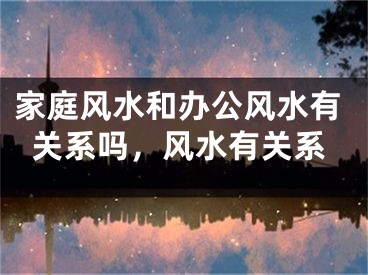 家庭风水和办公风水有关系吗，风水有关系