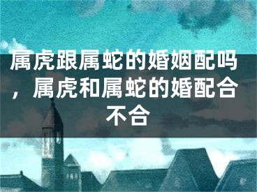 属虎跟属蛇的婚姻配吗，属虎和属蛇的婚配合不合