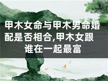 甲木女命与甲木男命婚配是否相合,甲木女跟谁在一起最富