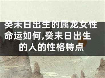 癸未日出生的属龙女性命运如何,癸未日出生的人的性格特点