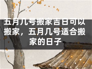 五月几号搬家吉日可以搬家，五月几号适合搬家的日子