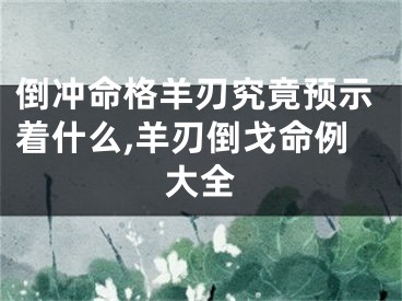 倒冲命格羊刃究竟预示着什么,羊刃倒戈命例大全