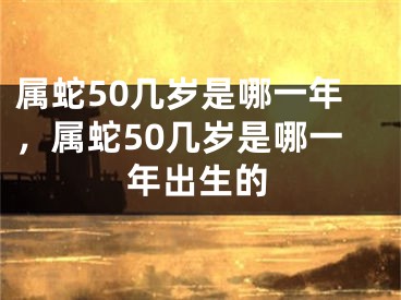属蛇50几岁是哪一年，属蛇50几岁是哪一年出生的