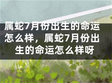 属蛇7月份出生的命运怎么样，属蛇7月份出生的命运怎么样呀