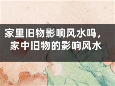 家里旧物影响风水吗，家中旧物的影响风水