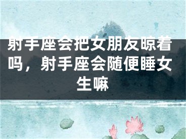射手座会把女朋友晾着吗，射手座会随便睡女生嘛