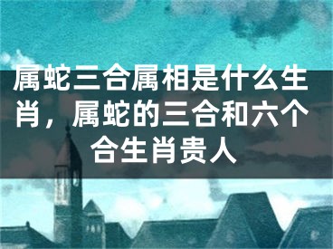 属蛇三合属相是什么生肖，属蛇的三合和六个合生肖贵人