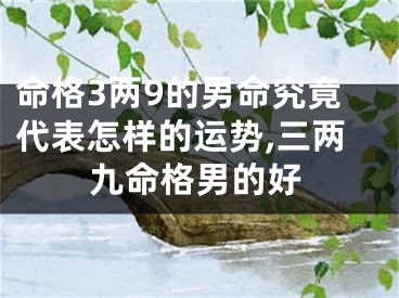 命格3两9的男命究竟代表怎样的运势,三两九命格男的好