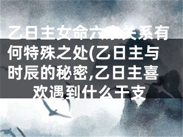乙日主女命六亲关系有何特殊之处(乙日主与时辰的秘密,乙日主喜欢遇到什么干支