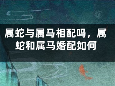 属蛇与属马相配吗，属蛇和属马婚配如何