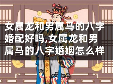 女属龙和男属马的八字婚配好吗,女属龙和男属马的八字婚姻怎么样