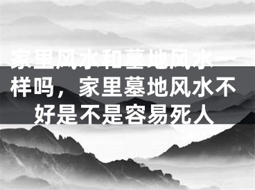 家里风水和墓地风水一样吗，家里墓地风水不好是不是容易死人