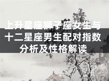 上升星座狮子座女生与十二星座男生配对指数分析及性格解读