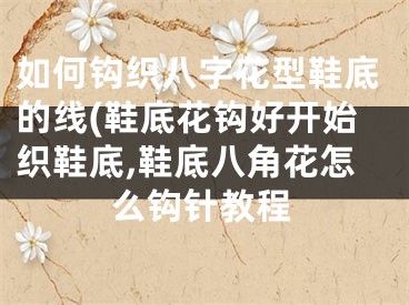 如何钩织八字花型鞋底的线(鞋底花钩好开始织鞋底,鞋底八角花怎么钩针教程