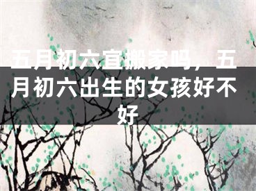 五月初六宜搬家吗，五月初六出生的女孩好不好