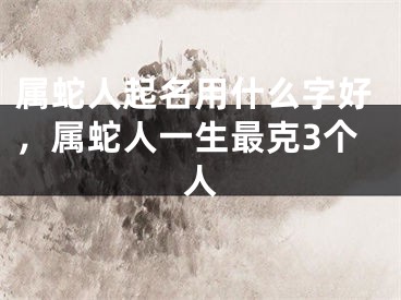 属蛇人起名用什么字好,属蛇人一生最克3个人
