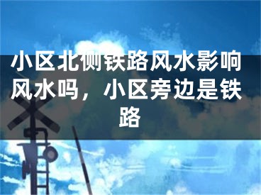 小区北侧铁路风水影响风水吗，小区旁边是铁路
