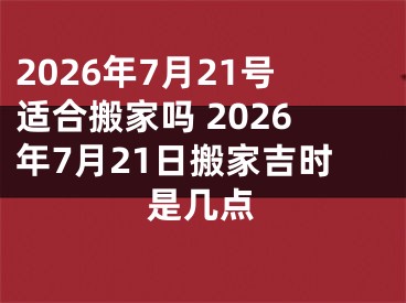 2026年7月21号适合搬家吗 2026年7月21日搬家吉时是几点