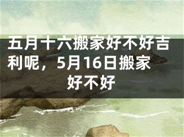 五月十六搬家好不好吉利呢，5月16日搬家好不好
