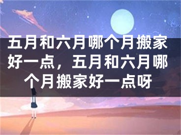 五月和六月哪个月搬家好一点，五月和六月哪个月搬家好一点呀