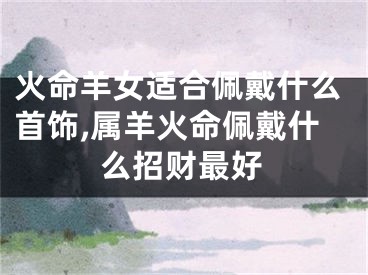 火命羊女适合佩戴什么首饰,属羊火命佩戴什么招财最好