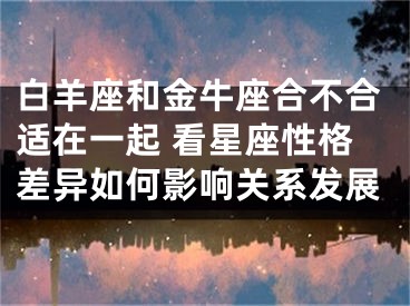 白羊座和金牛座合不合适在一起 看星座性格差异如何影响关系发展