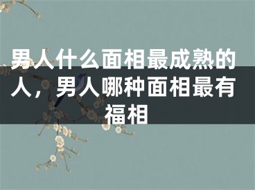 男人什么面相最成熟的人，男人哪种面相最有福相