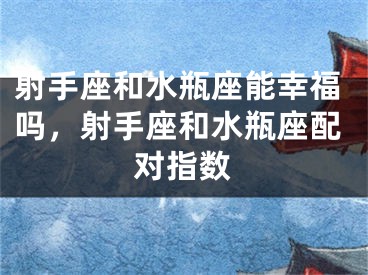 射手座和水瓶座能幸福吗，射手座和水瓶座配对指数