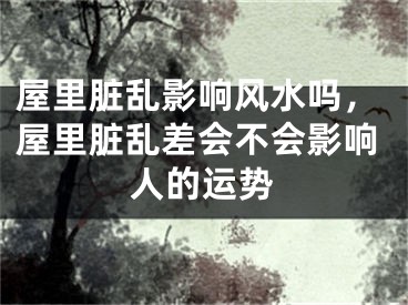 屋里脏乱影响风水吗，屋里脏乱差会不会影响人的运势